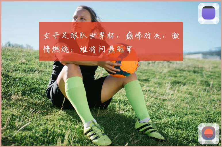 女子足球队世界杯，巅峰对决，激情燃烧，谁将问鼎冠军