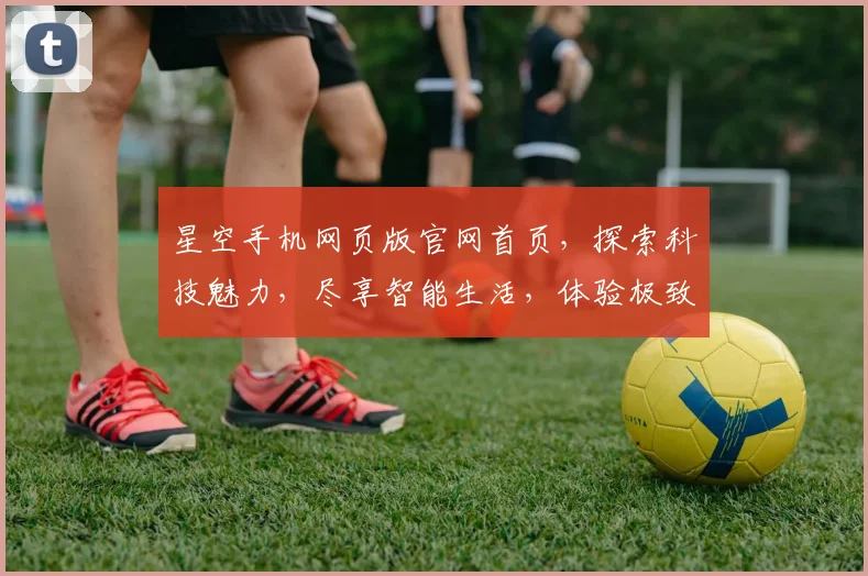 星空手机网页版官网首页，探索科技魅力，尽享智能生活，体验极致体验，三重惊喜等你来