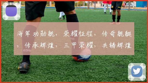 海军功勋舰，荣耀征程，传奇舰艇，传承辉煌，三甲荣耀，共铸辉煌。