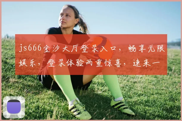js666金沙大厅登录入口，畅享无限娱乐，登录体验两重惊喜，速来一探究竟