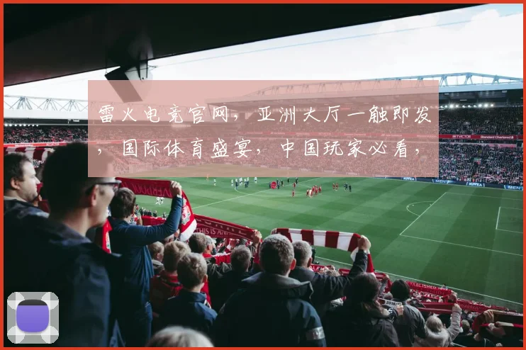 雷火电竞官网，亚洲大厅一触即发，国际体育盛宴，中国玩家必看，三重惊喜，不容错过