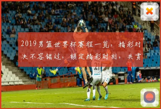 2019男篮世界杯赛程一览，精彩对决不容错过，锁定精彩时刻，共赏篮球盛宴
